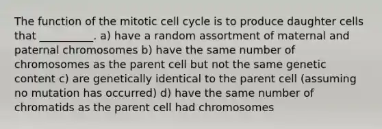 The function of the mitotic cell cycle is to produce daughter cells that __________. a) have a random assortment of maternal and paternal chromosomes b) have the same number of chromosomes as the parent cell but not the same genetic content c) are genetically identical to the parent cell (assuming no mutation has occurred) d) have the same number of chromatids as the parent cell had chromosomes