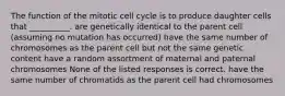 The function of the mitotic cell cycle is to produce daughter cells that __________. are genetically identical to the parent cell (assuming no mutation has occurred) have the same number of chromosomes as the parent cell but not the same genetic content have a random assortment of maternal and paternal chromosomes None of the listed responses is correct. have the same number of chromatids as the parent cell had chromosomes