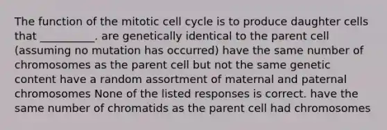 The function of the mitotic <a href='https://www.questionai.com/knowledge/keQNMM7c75-cell-cycle' class='anchor-knowledge'>cell cycle</a> is to produce daughter cells that __________. are genetically identical to the parent cell (assuming no mutation has occurred) have the same number of chromosomes as the parent cell but not the same genetic content have a random assortment of maternal and paternal chromosomes None of the listed responses is correct. have the same number of chromatids as the parent cell had chromosomes