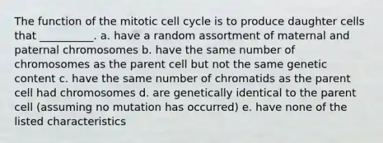 The function of the mitotic cell cycle is to produce daughter cells that __________. a. have a random assortment of maternal and paternal chromosomes b. have the same number of chromosomes as the parent cell but not the same genetic content c. have the same number of chromatids as the parent cell had chromosomes d. are genetically identical to the parent cell (assuming no mutation has occurred) e. have none of the listed characteristics