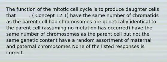 The function of the mitotic cell cycle is to produce daughter cells that _____. ( Concept 12.1) have the same number of chromatids as the parent cell had chromosomes are genetically identical to the parent cell (assuming no mutation has occurred) have the same number of chromosomes as the parent cell but not the same genetic content have a random assortment of maternal and paternal chromosomes None of the listed responses is correct.