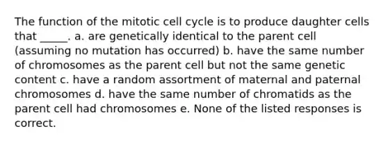 The function of the mitotic cell cycle is to produce daughter cells that _____. a. are genetically identical to the parent cell (assuming no mutation has occurred) b. have the same number of chromosomes as the parent cell but not the same genetic content c. have a random assortment of maternal and paternal chromosomes d. have the same number of chromatids as the parent cell had chromosomes e. None of the listed responses is correct.