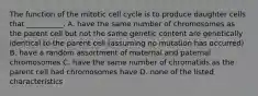 The function of the mitotic cell cycle is to produce daughter cells that __________. A. have the same number of chromosomes as the parent cell but not the same genetic content are genetically identical to the parent cell (assuming no mutation has occurred) B. have a random assortment of maternal and paternal chromosomes C. have the same number of chromatids as the parent cell had chromosomes have D. none of the listed characteristics