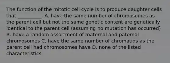 The function of the mitotic <a href='https://www.questionai.com/knowledge/keQNMM7c75-cell-cycle' class='anchor-knowledge'>cell cycle</a> is to produce daughter cells that __________. A. have the same number of chromosomes as the parent cell but not the same genetic content are genetically identical to the parent cell (assuming no mutation has occurred) B. have a random assortment of maternal and paternal chromosomes C. have the same number of chromatids as the parent cell had chromosomes have D. none of the listed characteristics