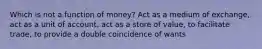 Which is not a function of money? Act as a medium of exchange, act as a unit of account, act as a store of value, to facilitate trade, to provide a double coincidence of wants