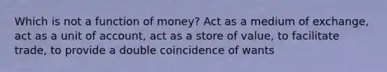 Which is not a function of money? Act as a medium of exchange, act as a unit of account, act as a store of value, to facilitate trade, to provide a double coincidence of wants