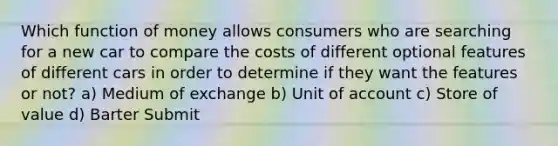 Which function of money allows consumers who are searching for a new car to compare the costs of different optional features of different cars in order to determine if they want the features or not? a) Medium of exchange b) Unit of account c) Store of value d) Barter Submit