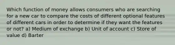 Which function of money allows consumers who are searching for a new car to compare the costs of different optional features of different cars in order to determine if they want the features or not? a) Medium of exchange b) Unit of account c) Store of value d) Barter