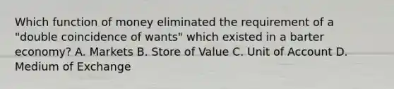 Which function of money eliminated the requirement of a "double coincidence of wants" which existed in a barter economy? A. Markets B. Store of Value C. Unit of Account D. Medium of Exchange