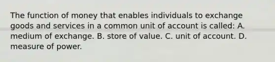 The function of money that enables individuals to exchange goods and services in a common unit of account is called: A. medium of exchange. B. store of value. C. unit of account. D. measure of power.