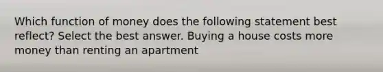 Which function of money does the following statement best reflect? Select the best answer. Buying a house costs more money than renting an apartment