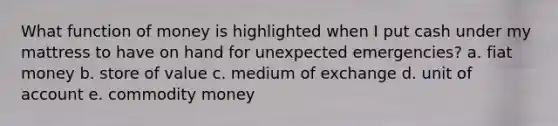 What function of money is highlighted when I put cash under my mattress to have on hand for unexpected emergencies? a. fiat money b. store of value c. medium of exchange d. unit of account e. commodity money