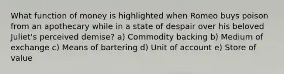 What function of money is highlighted when Romeo buys poison from an apothecary while in a state of despair over his beloved Juliet's perceived demise? a) Commodity backing b) Medium of exchange c) Means of bartering d) Unit of account e) Store of value