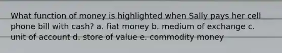 What function of money is highlighted when Sally pays her cell phone bill with cash? a. fiat money b. medium of exchange c. unit of account d. store of value e. commodity money