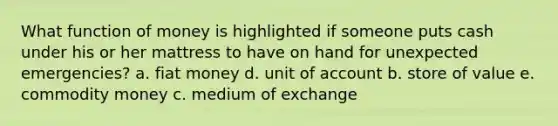 What function of money is highlighted if someone puts cash under his or her mattress to have on hand for unexpected emergencies? a. fiat money d. unit of account b. store of value e. commodity money c. medium of exchange