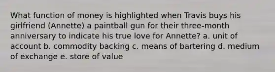 What function of money is highlighted when Travis buys his girlfriend (Annette) a paintball gun for their three-month anniversary to indicate his true love for Annette? a. unit of account b. commodity backing c. means of bartering d. medium of exchange e. store of value