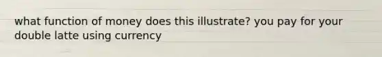 what function of money does this illustrate? you pay for your double latte using currency