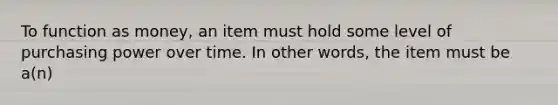 To function as money, an item must hold some level of purchasing power over time. In other words, the item must be a(n)