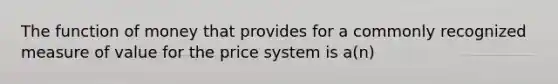 The function of money that provides for a commonly recognized measure of value for the price system is​ a(n)