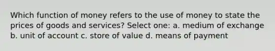 Which function of money refers to the use of money to state the prices of goods and services? Select one: a. medium of exchange b. unit of account c. store of value d. means of payment