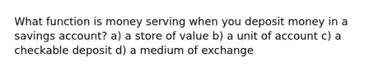 What function is money serving when you deposit money in a savings account? a) a store of value b) a unit of account c) a checkable deposit d) a medium of exchange