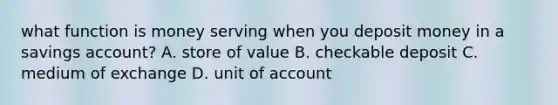 what function is money serving when you deposit money in a savings account? A. store of value B. checkable deposit C. medium of exchange D. unit of account