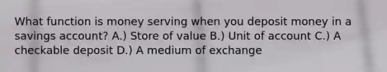 What function is money serving when you deposit money in a savings account? A.) Store of value B.) Unit of account C.) A checkable deposit D.) A medium of exchange