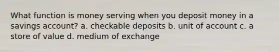 What function is money serving when you deposit money in a savings account? a. checkable deposits b. unit of account c. a store of value d. medium of exchange