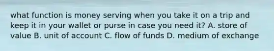 what function is money serving when you take it on a trip and keep it in your wallet or purse in case you need it? A. store of value B. unit of account C. flow of funds D. medium of exchange