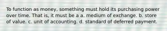 To function as money, something must hold its purchasing power over time. That is, it must be a a. medium of exchange. b. store of value. c. unit of accounting. d. standard of deferred payment.