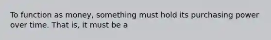 To function as​ money, something must hold its purchasing power over time. That​ is, it must be a