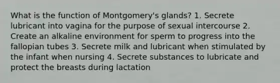 What is the function of Montgomery's glands? 1. Secrete lubricant into vagina for the purpose of sexual intercourse 2. Create an alkaline environment for sperm to progress into the fallopian tubes 3. Secrete milk and lubricant when stimulated by the infant when nursing 4. Secrete substances to lubricate and protect the breasts during lactation