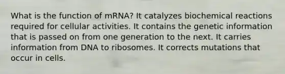 What is the function of mRNA? It catalyzes biochemical reactions required for cellular activities. It contains the genetic information that is passed on from one generation to the next. It carries information from DNA to ribosomes. It corrects mutations that occur in cells.