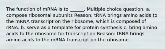 The function of mRNA is to ______. Multiple choice question. a. compose ribosomal subunits Reason: tRNA brings <a href='https://www.questionai.com/knowledge/k9gb720LCl-amino-acids' class='anchor-knowledge'>amino acids</a> to the mRNA transcript on the ribosome, which is composed of rRNA. b. serve as a template for <a href='https://www.questionai.com/knowledge/kVyphSdCnD-protein-synthesis' class='anchor-knowledge'>protein synthesis</a> c. bring amino acids to the ribosome for transcription Reason: tRNA brings amino acids to the mRNA transcript on the ribosome.