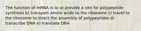 The function of mRNA is to a) provide a site for polypeptide synthesis b) transport amino acids to the ribosome c) travel to the ribosome to direct the assembly of polypeptides d) transcribe DNA e) translate DNA