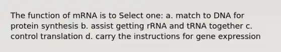 The function of mRNA is to Select one: a. match to DNA for protein synthesis b. assist getting rRNA and tRNA together c. control translation d. carry the instructions for <a href='https://www.questionai.com/knowledge/kFtiqWOIJT-gene-expression' class='anchor-knowledge'>gene expression</a>