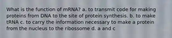 What is the function of mRNA? a. to transmit code for making proteins from DNA to the site of <a href='https://www.questionai.com/knowledge/kVyphSdCnD-protein-synthesis' class='anchor-knowledge'>protein synthesis</a>. b. to make tRNA c. to carry the information necessary to make a protein from the nucleus to the ribossome d. a and c