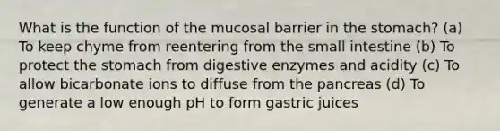 What is the function of the mucosal barrier in the stomach? (a) To keep chyme from reentering from the small intestine (b) To protect the stomach from digestive enzymes and acidity (c) To allow bicarbonate ions to diffuse from the pancreas (d) To generate a low enough pH to form gastric juices