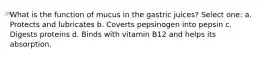 What is the function of mucus in the gastric juices? Select one: a. Protects and lubricates b. Coverts pepsinogen into pepsin c. Digests proteins d. Binds with vitamin B12 and helps its absorption.