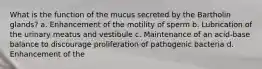 What is the function of the mucus secreted by the Bartholin glands? a. Enhancement of the motility of sperm b. Lubrication of the urinary meatus and vestibule c. Maintenance of an acid-base balance to discourage proliferation of pathogenic bacteria d. Enhancement of the