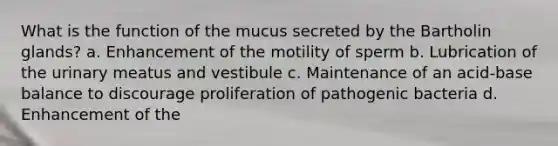 What is the function of the mucus secreted by the Bartholin glands? a. Enhancement of the motility of sperm b. Lubrication of the urinary meatus and vestibule c. Maintenance of an acid-base balance to discourage proliferation of pathogenic bacteria d. Enhancement of the