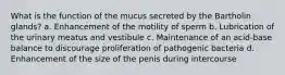 What is the function of the mucus secreted by the Bartholin glands? a. Enhancement of the motility of sperm b. Lubrication of the urinary meatus and vestibule c. Maintenance of an acid-base balance to discourage proliferation of pathogenic bacteria d. Enhancement of the size of the penis during intercourse