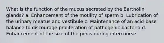 What is the function of the mucus secreted by the Bartholin glands? a. Enhancement of the motility of sperm b. Lubrication of the urinary meatus and vestibule c. Maintenance of an acid-base balance to discourage proliferation of pathogenic bacteria d. Enhancement of the size of the penis during intercourse