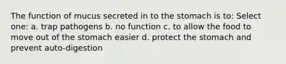 The function of mucus secreted in to the stomach is to: Select one: a. trap pathogens b. no function c. to allow the food to move out of the stomach easier d. protect the stomach and prevent auto-digestion