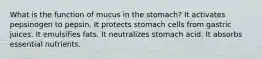 What is the function of mucus in the stomach? ​It activates pepsinogen to pepsin. ​It protects stomach cells from gastric juices. ​It emulsifies fats. ​It neutralizes stomach acid. ​It absorbs essential nutrients.