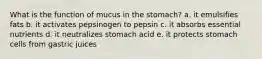 What is the function of mucus in the stomach? a. it emulsifies fats b. it activates pepsinogen to pepsin c. it absorbs essential nutrients d. it neutralizes stomach acid e. it protects stomach cells from gastric juices