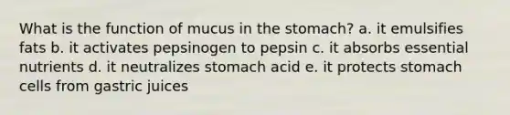 What is the function of mucus in the stomach? a. it emulsifies fats b. it activates pepsinogen to pepsin c. it absorbs essential nutrients d. it neutralizes stomach acid e. it protects stomach cells from gastric juices