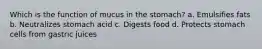 Which is the function of mucus in the stomach? a. Emulsifies fats b. Neutralizes stomach acid c. Digests food d. Protects stomach cells from gastric juices