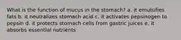 What is the function of mucus in the stomach? a. it emulsifies fats b. it neutralizes stomach acid c. it activates pepsinogen to pepsin d. it protects stomach cells from gastric juices e. it absorbs essential nutrients