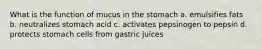 What is the function of mucus in the stomach a. emulsifies fats b. neutralizes stomach acid c. activates pepsinogen to pepsin d. protects stomach cells from gastric juices